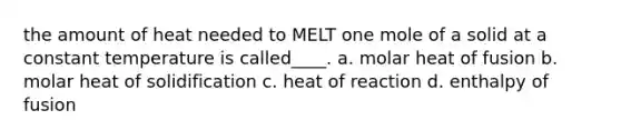 the amount of heat needed to MELT one mole of a solid at a constant temperature is called____. a. molar heat of fusion b. molar heat of solidification c. heat of reaction d. enthalpy of fusion