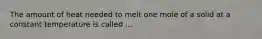 The amount of heat needed to melt one mole of a solid at a constant temperature is called ...