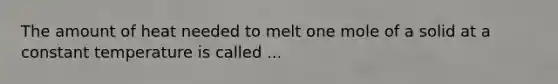 The amount of heat needed to melt one mole of a solid at a constant temperature is called ...