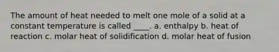 The amount of heat needed to melt one mole of a solid at a constant temperature is called ____. a. enthalpy b. heat of reaction c. molar heat of solidification d. molar heat of fusion