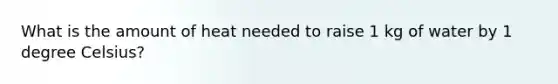 What is the amount of heat needed to raise 1 kg of water by 1 degree Celsius?