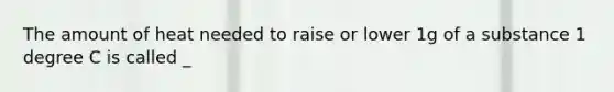 The amount of heat needed to raise or lower 1g of a substance 1 degree C is called _