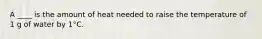 A ____ is the amount of heat needed to raise the temperature of 1 g of water by 1°C.