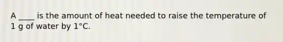 A ____ is the amount of heat needed to raise the temperature of 1 g of water by 1°C.