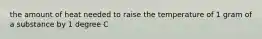 the amount of heat needed to raise the temperature of 1 gram of a substance by 1 degree C