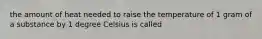 the amount of heat needed to raise the temperature of 1 gram of a substance by 1 degree Celsius is called