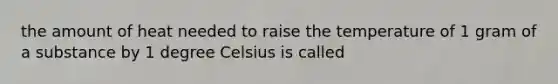 the amount of heat needed to raise the temperature of 1 gram of a substance by 1 degree Celsius is called