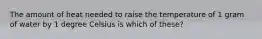 The amount of heat needed to raise the temperature of 1 gram of water by 1 degree Celsius is which of these?