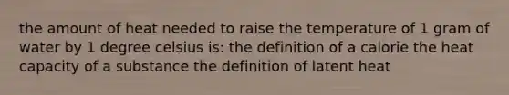 the amount of heat needed to raise the temperature of 1 gram of water by 1 degree celsius is: the definition of a calorie the heat capacity of a substance the definition of latent heat