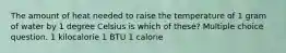 The amount of heat needed to raise the temperature of 1 gram of water by 1 degree Celsius is which of these? Multiple choice question. 1 kilocalorie 1 BTU 1 calorie