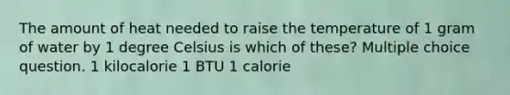 The amount of heat needed to raise the temperature of 1 gram of water by 1 degree Celsius is which of these? Multiple choice question. 1 kilocalorie 1 BTU 1 calorie