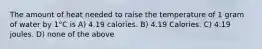 The amount of heat needed to raise the temperature of 1 gram of water by 1°C is A) 4.19 calories. B) 4.19 Calories. C) 4.19 joules. D) none of the above