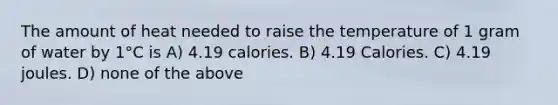 The amount of heat needed to raise the temperature of 1 gram of water by 1°C is A) 4.19 calories. B) 4.19 Calories. C) 4.19 joules. D) none of the above