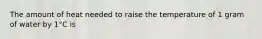 The amount of heat needed to raise the temperature of 1 gram of water by 1°C is