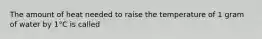 The amount of heat needed to raise the temperature of 1 gram of water by 1°C is called