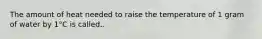 The amount of heat needed to raise the temperature of 1 gram of water by 1°C is called..