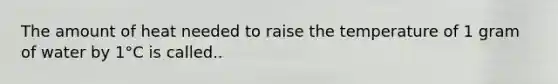 The amount of heat needed to raise the temperature of 1 gram of water by 1°C is called..