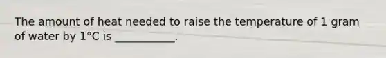 The amount of heat needed to raise the temperature of 1 gram of water by 1°C is ___________.