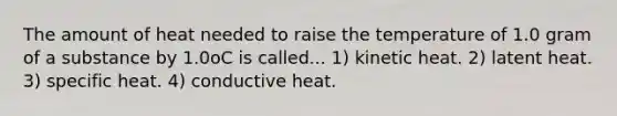 The amount of heat needed to raise the temperature of 1.0 gram of a substance by 1.0oC is called... 1) kinetic heat. 2) latent heat. 3) specific heat. 4) conductive heat.