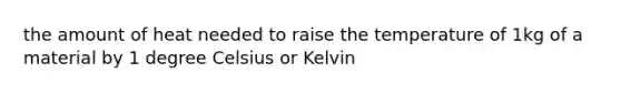 the amount of heat needed to raise the temperature of 1kg of a material by 1 degree Celsius or Kelvin