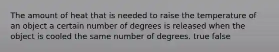 The amount of heat that is needed to raise the temperature of an object a certain number of degrees is released when the object is cooled the same number of degrees. true false