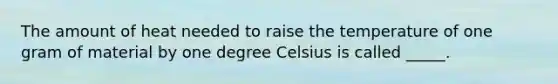 The amount of heat needed to raise the temperature of one gram of material by one degree Celsius is called _____.