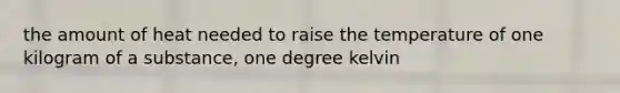 the amount of heat needed to raise the temperature of one kilogram of a substance, one degree kelvin