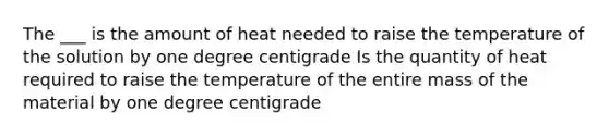 The ___ is the amount of heat needed to raise the temperature of the solution by one degree centigrade Is the quantity of heat required to raise the temperature of the entire mass of the material by one degree centigrade