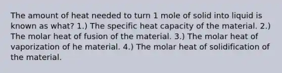 The amount of heat needed to turn 1 mole of solid into liquid is known as what? 1.) The specific heat capacity of the material. 2.) The molar heat of fusion of the material. 3.) The molar heat of vaporization of he material. 4.) The molar heat of solidification of the material.