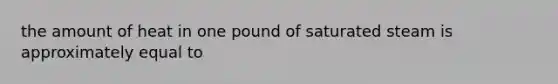 the amount of heat in one pound of saturated steam is approximately equal to