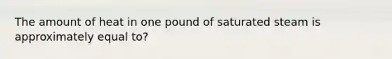 The amount of heat in one pound of saturated steam is approximately equal to?