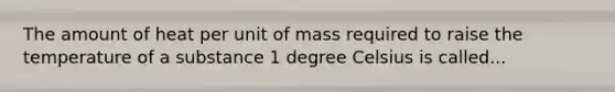 The amount of heat per unit of mass required to raise the temperature of a substance 1 degree Celsius is called...