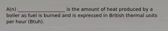 A(n) ____________________ is the amount of heat produced by a boiler as fuel is burned and is expressed in British thermal units per hour (Btuh).