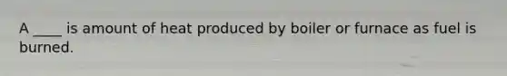 A ____ is amount of heat produced by boiler or furnace as fuel is burned.