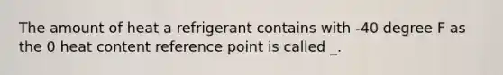 The amount of heat a refrigerant contains with -40 degree F as the 0 heat content reference point is called _.