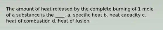 The amount of heat released by the complete burning of 1 mole of a substance is the ____. a. specific heat b. heat capacity c. heat of combustion d. heat of fusion