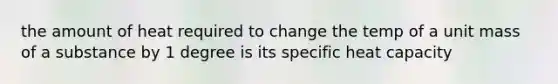 the amount of heat required to change the temp of a unit mass of a substance by 1 degree is its specific heat capacity