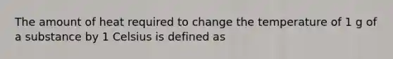 The amount of heat required to change the temperature of 1 g of a substance by 1 Celsius is defined as