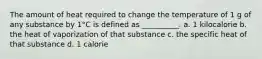 The amount of heat required to change the temperature of 1 g of any substance by 1°C is defined as __________. a. 1 kilocalorie b. the heat of vaporization of that substance c. the specific heat of that substance d. 1 calorie