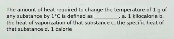 The amount of heat required to change the temperature of 1 g of any substance by 1°C is defined as __________. a. 1 kilocalorie b. the heat of vaporization of that substance c. the specific heat of that substance d. 1 calorie