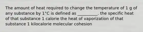 The amount of heat required to change the temperature of 1 g of any substance by 1°C is defined as __________. the specific heat of that substance 1 calorie the heat of vaporization of that substance 1 kilocalorie molecular cohesion