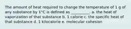 The amount of heat required to change the temperature of 1 g of any substance by 1°C is defined as __________. a. the heat of vaporization of that substance b. 1 calorie c. the specific heat of that substance d. 1 kilocalorie e. molecular cohesion