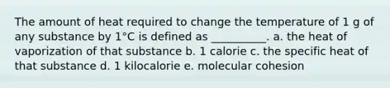 The amount of heat required to change the temperature of 1 g of any substance by 1°C is defined as __________. a. the heat of vaporization of that substance b. 1 calorie c. the specific heat of that substance d. 1 kilocalorie e. molecular cohesion