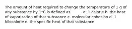 The amount of heat required to change the temperature of 1 g of any substance by 1°C is defined as _____. a. 1 calorie b. the heat of vaporization of that substance c. molecular cohesion d. 1 kilocalorie e. the specific heat of that substance