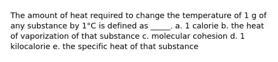 The amount of heat required to change the temperature of 1 g of any substance by 1°C is defined as _____. a. 1 calorie b. the heat of vaporization of that substance c. molecular cohesion d. 1 kilocalorie e. the specific heat of that substance