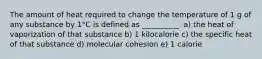 The amount of heat required to change the temperature of 1 g of any substance by 1°C is defined as __________. a) the heat of vaporization of that substance b) 1 kilocalorie c) the specific heat of that substance d) molecular cohesion e) 1 calorie