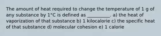 The amount of heat required to change the temperature of 1 g of any substance by 1°C is defined as __________. a) the heat of vaporization of that substance b) 1 kilocalorie c) the specific heat of that substance d) molecular cohesion e) 1 calorie