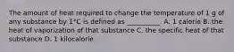 The amount of heat required to change the temperature of 1 g of any substance by 1°C is defined as __________. A. 1 calorie B. the heat of vaporization of that substance C. the specific heat of that substance D. 1 kilocalorie