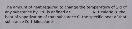 The amount of heat required to change the temperature of 1 g of any substance by 1°C is defined as __________. A. 1 calorie B. the heat of vaporization of that substance C. the specific heat of that substance D. 1 kilocalorie