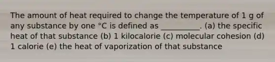 The amount of heat required to change the temperature of 1 g of any substance by one °C is defined as __________. (a) the specific heat of that substance (b) 1 kilocalorie (c) molecular cohesion (d) 1 calorie (e) the heat of vaporization of that substance